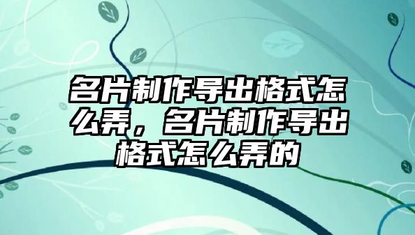 名片制作導(dǎo)出格式怎么弄，名片制作導(dǎo)出格式怎么弄的