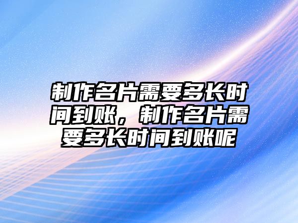 制作名片需要多長時間到賬，制作名片需要多長時間到賬呢