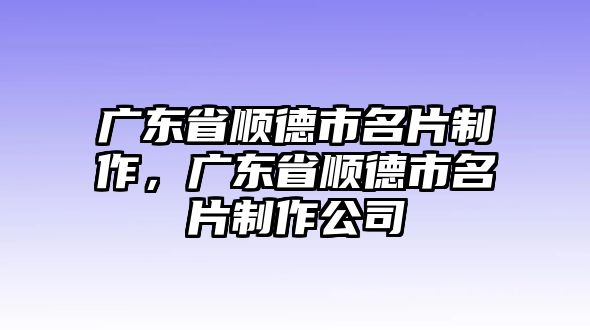 廣東省順德市名片制作，廣東省順德市名片制作公司