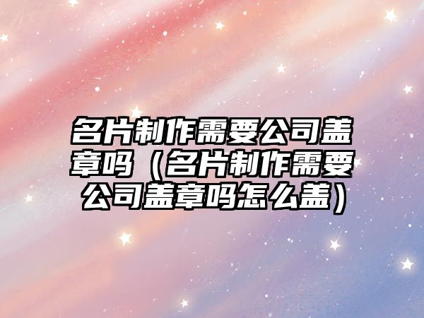 名片制作需要公司蓋章嗎（名片制作需要公司蓋章嗎怎么蓋）