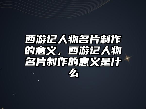 西游記人物名片制作的意義，西游記人物名片制作的意義是什么