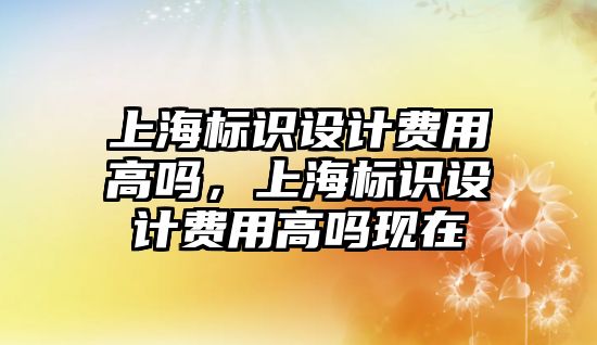 上海標識設(shè)計費用高嗎，上海標識設(shè)計費用高嗎現(xiàn)在