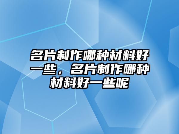 名片制作哪種材料好一些，名片制作哪種材料好一些呢