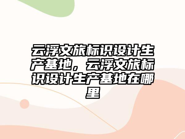 云浮文旅標識設計生產基地，云浮文旅標識設計生產基地在哪里