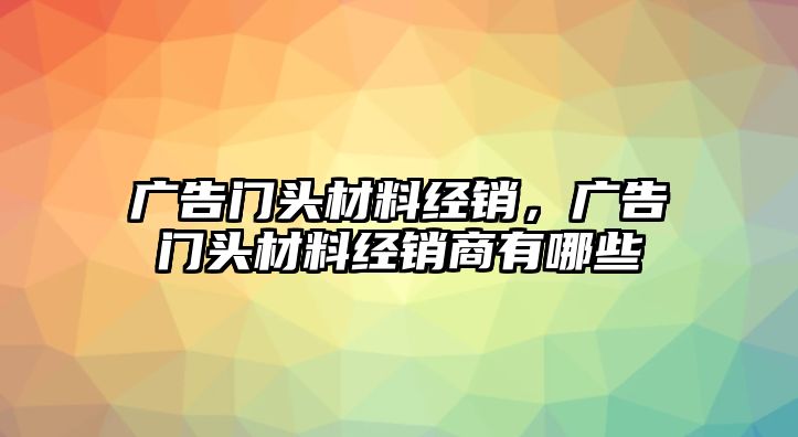 廣告門頭材料經(jīng)銷，廣告門頭材料經(jīng)銷商有哪些