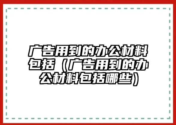 廣告用到的辦公材料包括（廣告用到的辦公材料包括哪些）