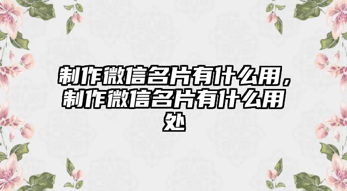 制作微信名片有什么用，制作微信名片有什么用處