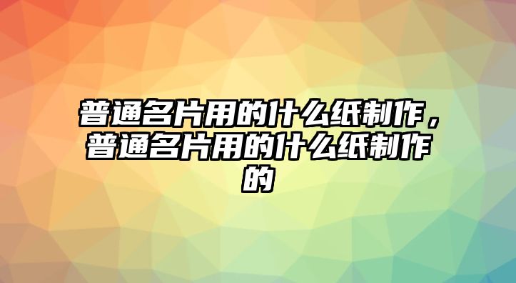 普通名片用的什么紙制作，普通名片用的什么紙制作的