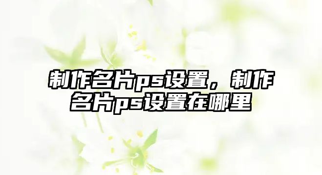 制作名片ps設(shè)置，制作名片ps設(shè)置在哪里