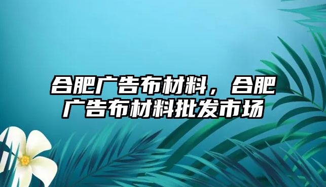 合肥廣告布材料，合肥廣告布材料批發(fā)市場