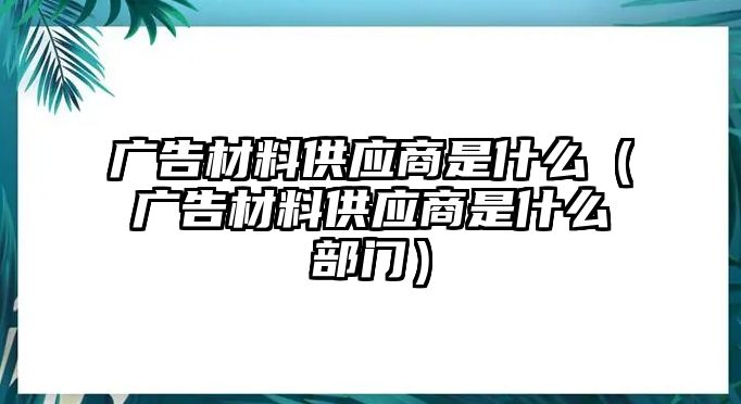 廣告材料供應(yīng)商是什么（廣告材料供應(yīng)商是什么部門）