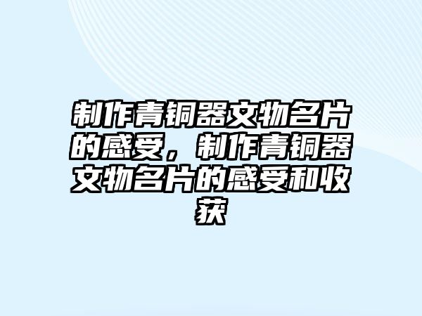 制作青銅器文物名片的感受，制作青銅器文物名片的感受和收獲