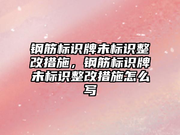 鋼筋標識牌未標識整改措施，鋼筋標識牌未標識整改措施怎么寫