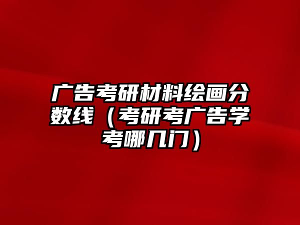 廣告考研材料繪畫分數(shù)線（考研考廣告學考哪幾門）