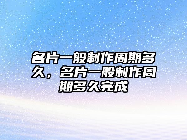 名片一般制作周期多久，名片一般制作周期多久完成