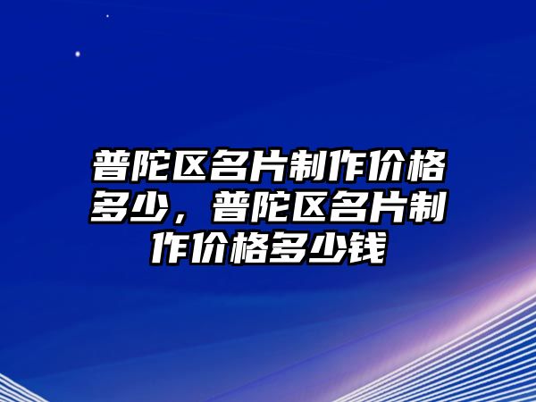 普陀區(qū)名片制作價(jià)格多少，普陀區(qū)名片制作價(jià)格多少錢