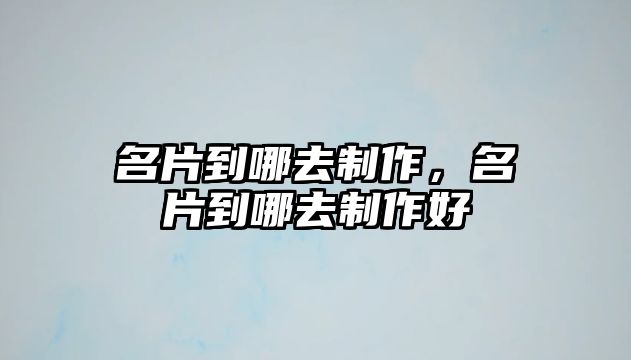 名片到哪去制作，名片到哪去制作好