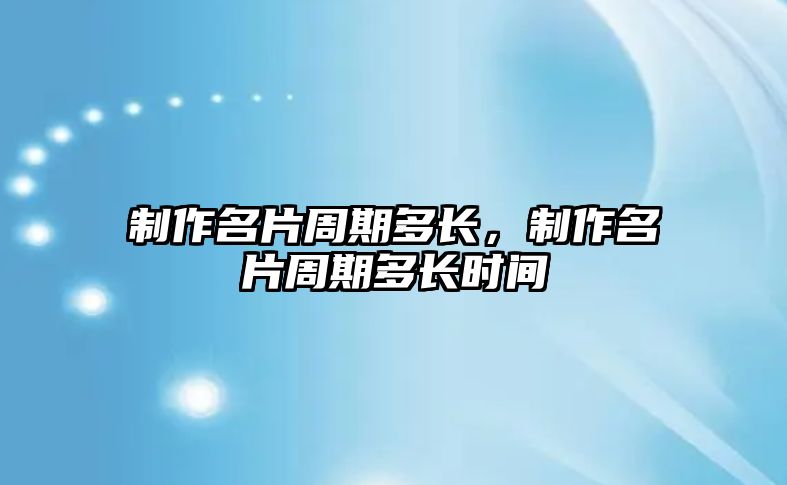 制作名片周期多長，制作名片周期多長時間