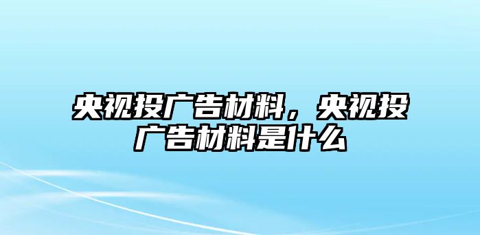 央視投廣告材料，央視投廣告材料是什么