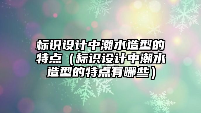 標識設計中潮水造型的特點（標識設計中潮水造型的特點有哪些）