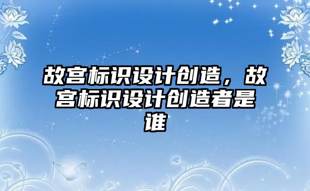 故宮標識設計創(chuàng)造，故宮標識設計創(chuàng)造者是誰