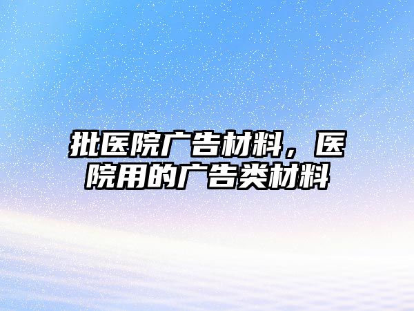 批醫(yī)院廣告材料，醫(yī)院用的廣告類材料