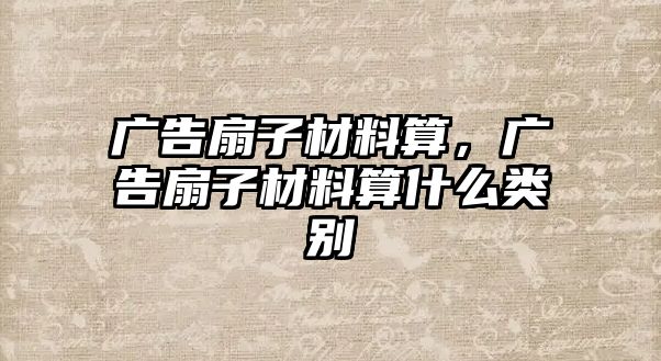 廣告扇子材料算，廣告扇子材料算什么類別