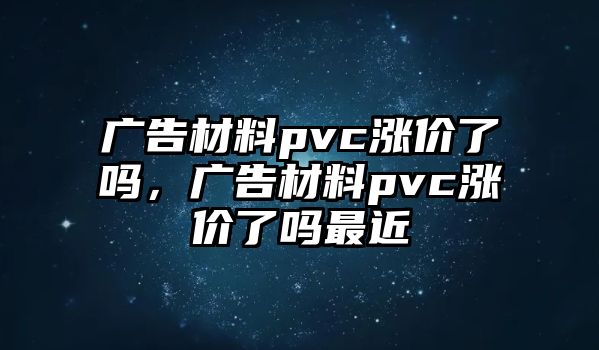 廣告材料pvc漲價了嗎，廣告材料pvc漲價了嗎最近