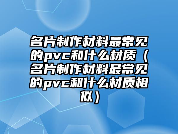 名片制作材料最常見的pvc和什么材質(zhì)（名片制作材料最常見的pvc和什么材質(zhì)相似）