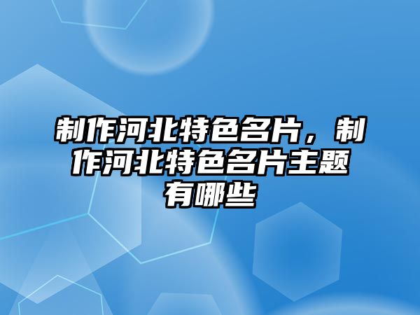 制作河北特色名片，制作河北特色名片主題有哪些