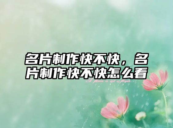 名片制作快不快，名片制作快不快怎么看