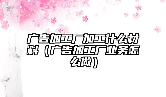 廣告加工廠加工什么材料（廣告加工廠業(yè)務(wù)怎么做）