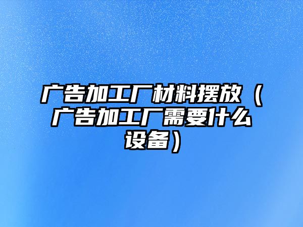 廣告加工廠材料擺放（廣告加工廠需要什么設(shè)備）