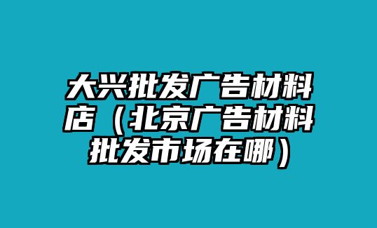 大興批發(fā)廣告材料店（北京廣告材料批發(fā)市場在哪）