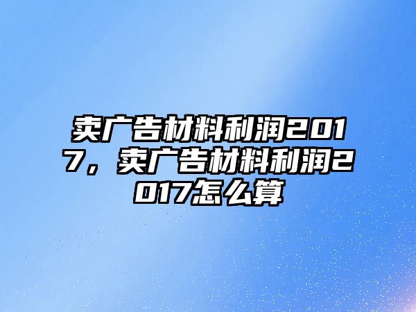 賣廣告材料利潤(rùn)2017，賣廣告材料利潤(rùn)2017怎么算