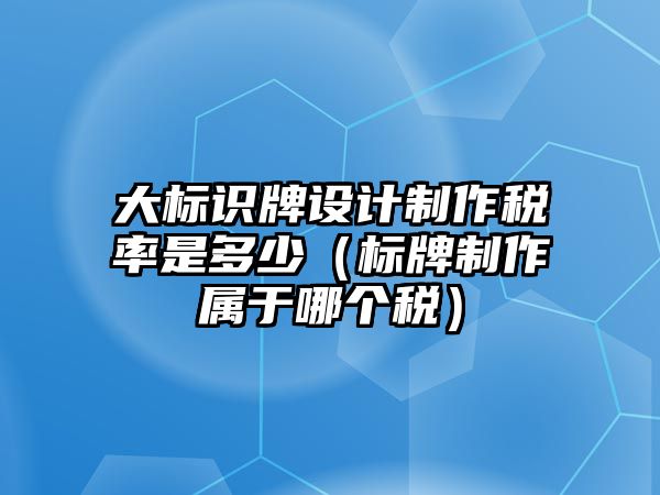 大標識牌設計制作稅率是多少（標牌制作屬于哪個稅）