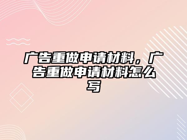 廣告重做申請材料，廣告重做申請材料怎么寫