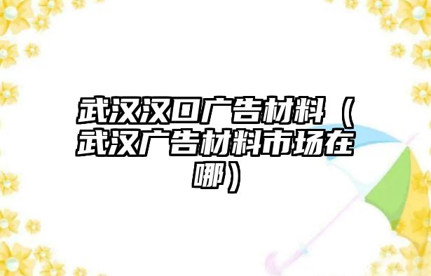 武漢漢口廣告材料（武漢廣告材料市場在哪）