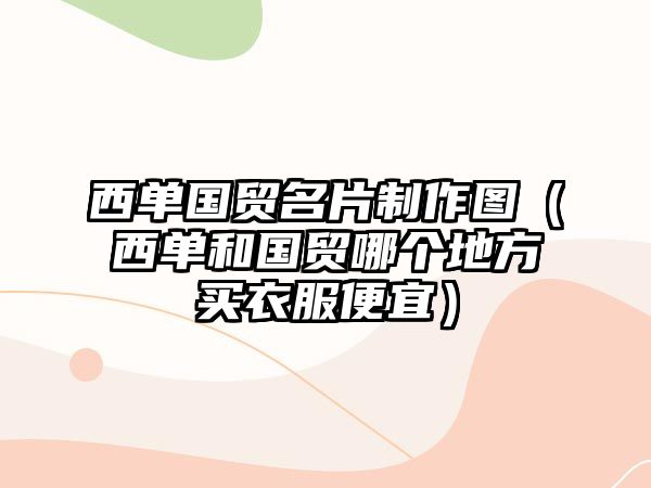 西單國(guó)貿(mào)名片制作圖（西單和國(guó)貿(mào)哪個(gè)地方買衣服便宜）