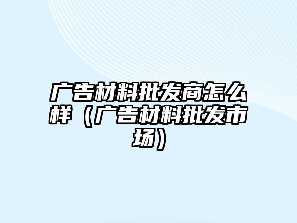 廣告材料批發(fā)商怎么樣（廣告材料批發(fā)市場）