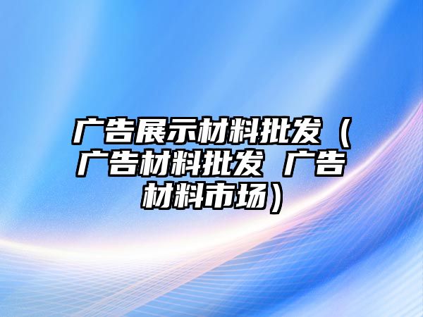 廣告展示材料批發(fā)（廣告材料批發(fā) 廣告材料市場）