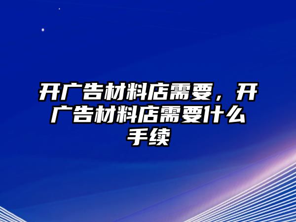 開廣告材料店需要，開廣告材料店需要什么手續(xù)