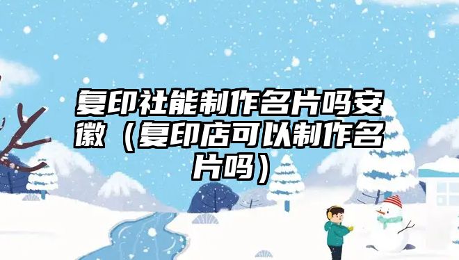 復(fù)印社能制作名片嗎安徽（復(fù)印店可以制作名片嗎）