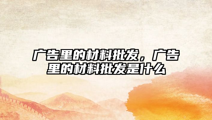 廣告里的材料批發(fā)，廣告里的材料批發(fā)是什么