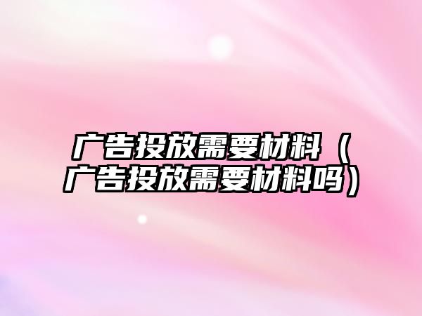 廣告投放需要材料（廣告投放需要材料嗎）