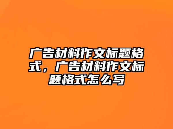 廣告材料作文標題格式，廣告材料作文標題格式怎么寫