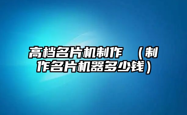 高檔名片機制作視（制作名片機器多少錢）