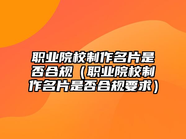 職業(yè)院校制作名片是否合規(guī)（職業(yè)院校制作名片是否合規(guī)要求）