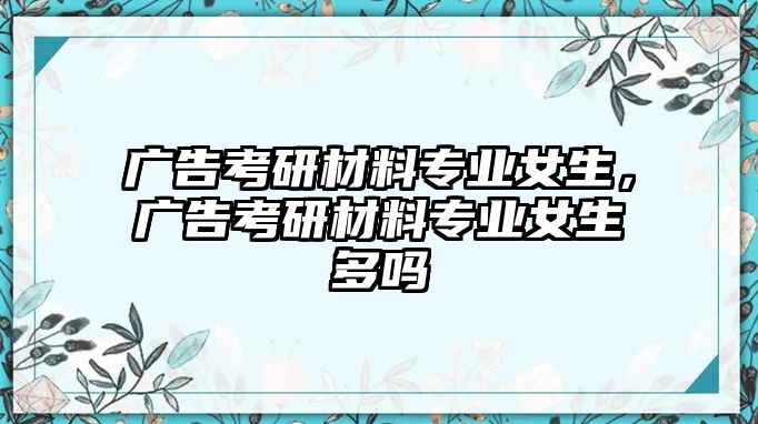 廣告考研材料專業(yè)女生，廣告考研材料專業(yè)女生多嗎