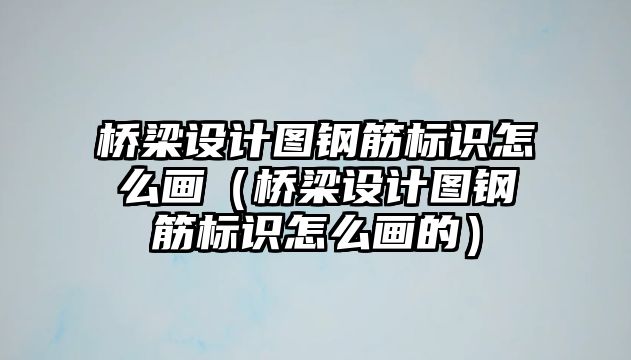 橋梁設(shè)計圖鋼筋標識怎么畫（橋梁設(shè)計圖鋼筋標識怎么畫的）